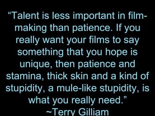 “Talent is less important in film-
making than patience. If you
really want your films to say
something that you hope is
unique, then patience and
stamina, thick skin and a kind of
stupidity, a mule-like stupidity, is
what you really need.”
~Terry Gilliam
 