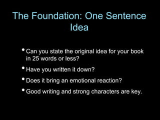 The Foundation: One Sentence
Idea
•Can you state the original idea for your book
in 25 words or less?
•Have you written it down?
•Does it bring an emotional reaction?
•Good writing and strong characters are key.
 