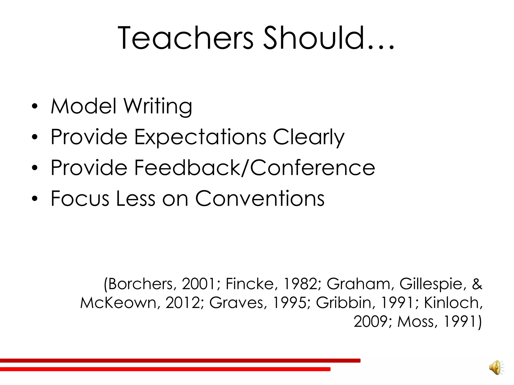 Teachers Should…

•   Model Writing
•   Provide Expectations Clearly
•   Provide Feedback/Conference
•   Focus Less on Conventions


        (Borchers, 2001; Fincke, 1982; Graham, Gillespie, &
      McKeown, 2012; Graves, 1995; Gribbin, 1991; Kinloch,
                                          2009; Moss, 1991)
 