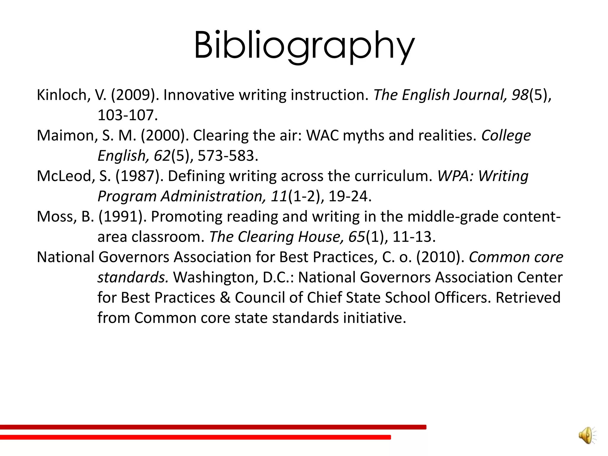 Bibliography
Kinloch, V. (2009). Innovative writing instruction. The English Journal, 98(5),
         103-107.
Maimon, S. M. (2000). Clearing the air: WAC myths and realities. College
         English, 62(5), 573-583.
McLeod, S. (1987). Defining writing across the curriculum. WPA: Writing
         Program Administration, 11(1-2), 19-24.
Moss, B. (1991). Promoting reading and writing in the middle-grade content-
         area classroom. The Clearing House, 65(1), 11-13.
National Governors Association for Best Practices, C. o. (2010). Common core
         standards. Washington, D.C.: National Governors Association Center
         for Best Practices & Council of Chief State School Officers. Retrieved
         from Common core state standards initiative.
 