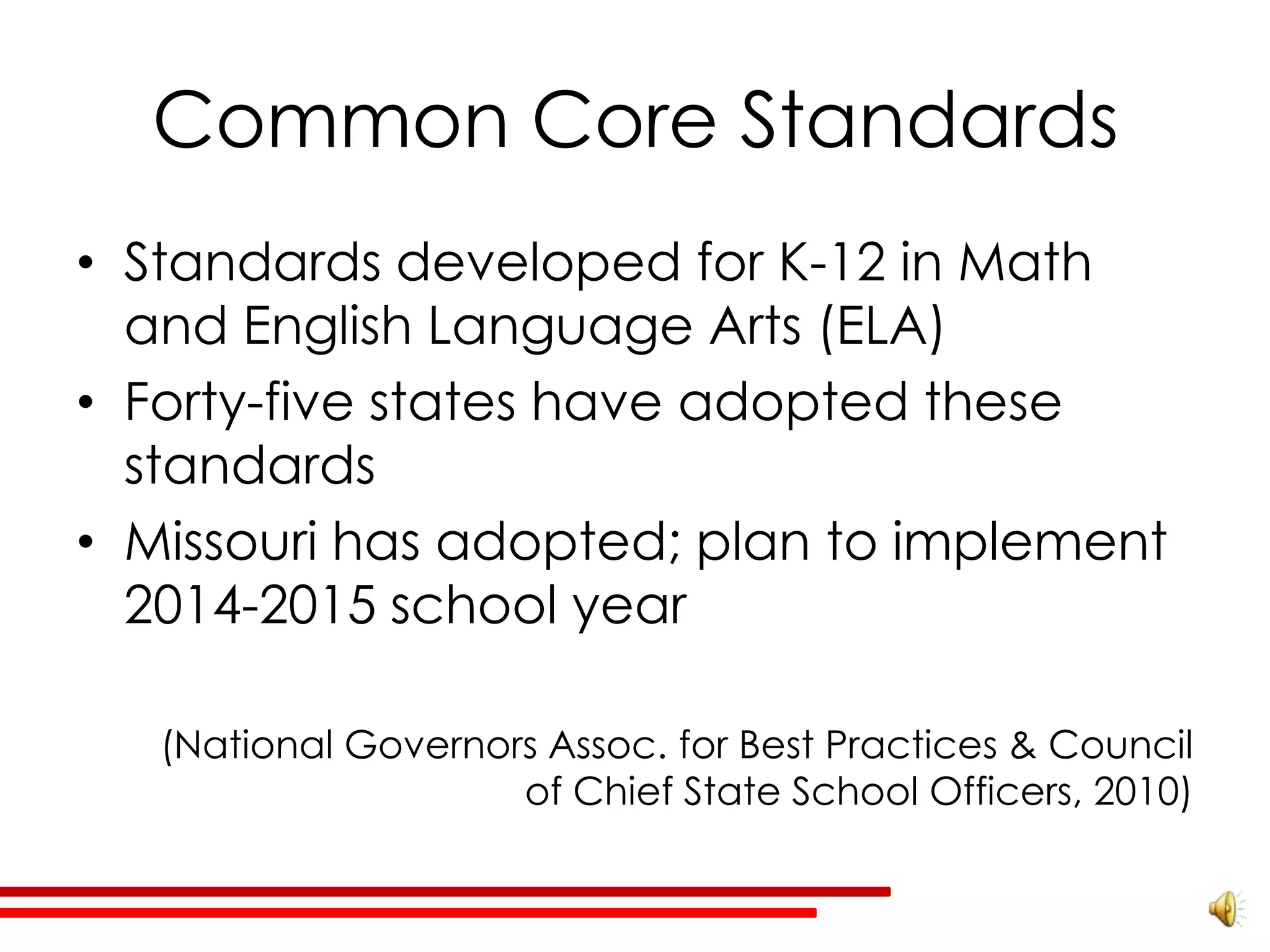 Common Core Standards
• Standards developed for K-12 in Math
  and English Language Arts (ELA)
• Forty-five states have adopted these
  standards
• Missouri has adopted; plan to implement
  2014-2015 school year

   (National Governors Assoc. for Best Practices & Council
                     of Chief State School Officers, 2010)
 
