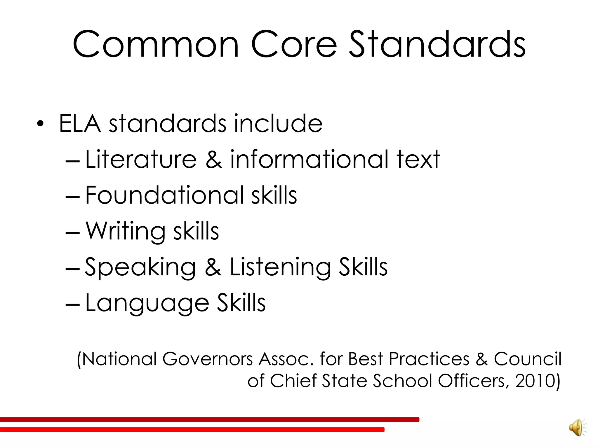 Common Core Standards

• ELA standards include
   – Literature & informational text
   – Foundational skills
   – Writing skills
   – Speaking & Listening Skills
   – Language Skills

   (National Governors Assoc. for Best Practices & Council
                     of Chief State School Officers, 2010)
 
