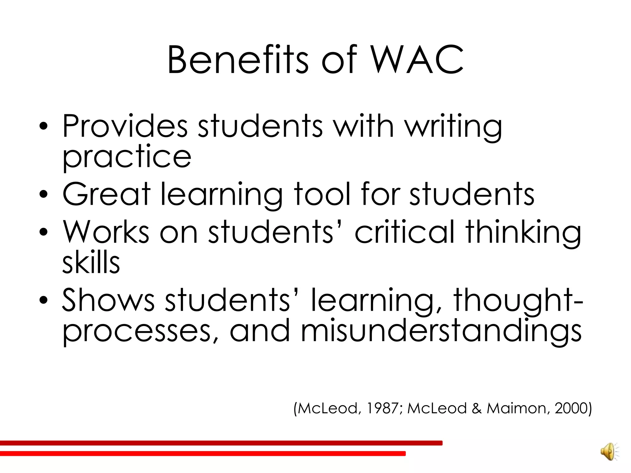 Benefits of WAC
• Provides students with writing
  practice
• Great learning tool for students
• Works on students’ critical thinking
  skills
• Shows students’ learning, thought-
  processes, and misunderstandings

                 (McLeod, 1987; McLeod & Maimon, 2000)
 