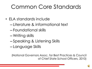 Common Core Standards

• ELA standards include
   – Literature & informational text
   – Foundational skills
   – Writing skills
   – Speaking & Listening Skills
   – Language Skills

   (National Governors Assoc. for Best Practices & Council
                     of Chief State School Officers, 2010)
 
