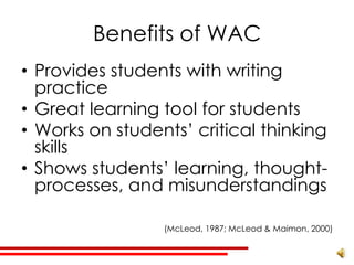 Benefits of WAC
• Provides students with writing
  practice
• Great learning tool for students
• Works on students’ critical thinking
  skills
• Shows students’ learning, thought-
  processes, and misunderstandings

                 (McLeod, 1987; McLeod & Maimon, 2000)
 