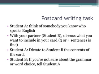 Postcard writing task
• Student A: think of somebody you know who
  speaks English
• With your partner (Student B), discuss what you
  want to include in your card (3 or 4 sentences is
  fine)
• Student A: Dictate to Student B the contents of
  the card.
• Student B: If you’re not sure about the grammar
  or word choice, tell Student A
 