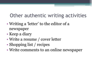 Other authentic writing activities
• Writing a ‘letter’ to the editor of a
  newspaper
• Keep a diary
• Write a resume / cover letter
• Shopping list / recipes
• Write comments to an online newspaper
 