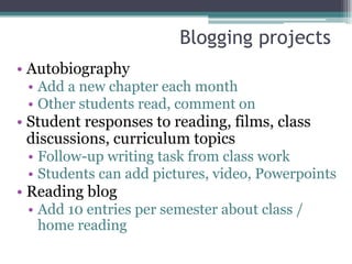 Blogging projects
• Autobiography
 • Add a new chapter each month
 • Other students read, comment on
• Student responses to reading, films, class
  discussions, curriculum topics
 • Follow-up writing task from class work
 • Students can add pictures, video, Powerpoints
• Reading blog
 • Add 10 entries per semester about class /
   home reading
 