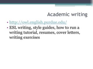 Academic writing
• http://owl.english.purdue.edu/
• ESL writing, style guides, how to run a
  writing tutorial, resumes, cover letters,
  writing exercises
 