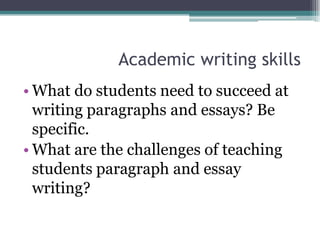 Academic writing skills
• What do students need to succeed at
  writing paragraphs and essays? Be
  specific.
• What are the challenges of teaching
  students paragraph and essay
  writing?
 