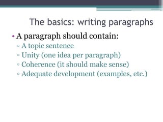 The basics: writing paragraphs
• A paragraph should contain:
 ▫ A topic sentence
 ▫ Unity (one idea per paragraph)
 ▫ Coherence (it should make sense)
 ▫ Adequate development (examples, etc.)
 