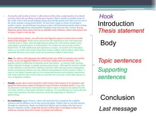 •   During the cold months of winter, I often dream of the white, sandy beaches of an island
    country, where the sun shines warmly upon my face. Then I wander to another corner of
    the world, where I find myself walking among trees tall like giants and I feel as if I am one of
                                                                                                         Hook
    the exotic animals running freely below. Yet each time I begin to dream of traveling to
    another country, my mind keeps returning to a place with historical pyramids where strange
    spices waft through the air and beautiful, rhythmic music lures me into a trance. For me,
                                                                                                         Introduction
    Egypt has always been a place that has an indelible mark of history, culture and mystery and
    is a place I hope to visit one day.                                                                  Thesis statement
•   If you study history closely, you will notice that Egypt has played a central role in world
    history time and again. Books tell us stories from the beginning of time when pharaohs
    ruled the land, to today, when the fight between democracy and extreme Islamic views
    make Egypt a powerful player in world politics. Yet, books can only provide us with a
    limited view. To fully understand and experience a country, we must travel to this place,
                                                                                                         Body
    where we can walk on the streets where these leaders walked, visit the places where these
    important decisions were made, touch the monuments crafted in their honor.


•   Also, the culture of the Egyptians has infiltrated the ways of life in countries near and far.
    Today, we can see Egyptian influences in our food, clothes and even furniture. Often
    popular culture is influenced by Egyptian music and fashion. In America, belly dancing,
                                                                                                         Topic sentences
    which originated in Egypt, is popular among young women. Although the proverb reminds
    us that imitation is the best form of flattery, American belly dancing classes and Egyptian
    jewelry purchased in Ukraine are only artificial representations of this country’s culture. I
    want to visit Egypt’s bazaars and eat in its restaurants because such authentic experiences
                                                                                                         Supporting
    will create memories that I will be able to remember the next time I watch belly dancers or
    wear an Egyptian necklace.
                                                                                                         sentences
•   Finally, people often travel around the world trying to find answers to its mysteries, and
    Egypt has always been a place of intrigue for many travelers, including myself. I hope that
    my adventures will help me understand that culture’s place in history and explain why the
    rest of the world is so fascinated with their traditions. It is possible that my travels will only
    create more questions, but these questions can be the beginning of a lifetime of
    globetrotting.


•   In conclusion, Egypt’s history, culture and mysteries have transfixed the world for
                                                                                                         Conclusion
    centuries and its influence can be seen across the globe. I believe that we can find answers
    through our experiences. Books are helpful but limited, and traveling is the best way to
    discover unknown worlds. I hope that one day I will be able to visit Egypt so that I can
    satisfy my curiosity about this country, its people and traditions.                                  Last message
 