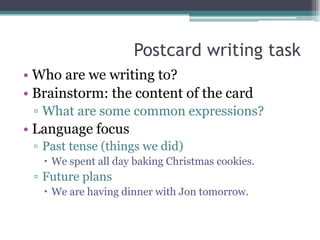 Postcard writing task
• Who are we writing to?
• Brainstorm: the content of the card
 ▫ What are some common expressions?
• Language focus
 ▫ Past tense (things we did)
    We spent all day baking Christmas cookies.
 ▫ Future plans
    We are having dinner with Jon tomorrow.
 