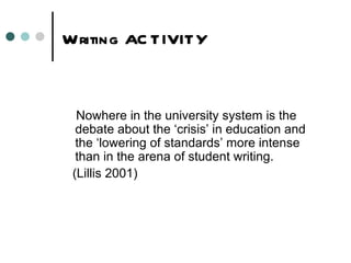 Writing AC TIVITY



  Nowhere in the university system is the
  debate about the ‘crisis’ in education and
  the ‘lowering of standards’ more intense
  than in the arena of student writing.
 (Lillis 2001)
 
