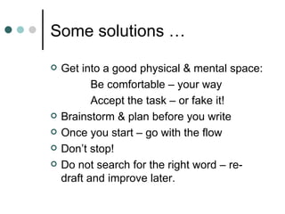 Some solutions …

   Get into a good physical & mental space:
           Be comfortable – your way
           Accept the task – or fake it!
   Brainstorm & plan before you write
   Once you start – go with the flow
   Don’t stop!
   Do not search for the right word – re-
    draft and improve later.
 