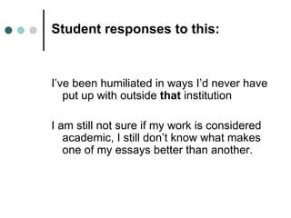 Student responses to this:



I’ve been humiliated in ways I’d never have
   put up with outside that institution

I am still not sure if my work is considered
   academic, I still don’t know what makes
   one of my essays better than another.
 