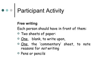 Participant Activity

Free writing
Each person should have in front of them:
 Two sheets of paper:

 One, blank, to write upon,

 One, the ‘commentary’ sheet, to note
  reasons for not writing
 Pens or pencils
 