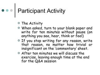 Participant Activity
   The Activity
   When asked, turn to your blank paper and
    write for ten minutes without pause (on
    anything you see, hear, think or feel)
   If you stop writing for any reason, write
    that reason, no matter how trivial or
    insignificant on the ‘commentary’ sheet.
   After ten minutes we will discuss the
    exercise, leaving enough time at the end
    for the Q&A session
 