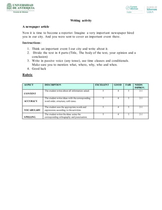Writing activity
A newspaper article
Now it is time to become a reporter. Imagine a very important newspaper hired
you in our city. And you were sent to cover an important event there.
Instructions:
1. Think an important event I our city and write about it.
2. Divide the text in 4 parts (Title, The body of the text, your opinion and a
conclusion)
3. Write in passive voice (any tense), use time clauses and conditionals.
Make sure you to mention what, where, why, who and when.
4. Good luck
Rubric
ASPECT DESCRIPTION EXCELLENT GOOD FAIR NEEDS
IMPROV.
CONTENT
The student writes about all information asked. 5 4 3 2-1
ACCURACY
The student writes ideas with thecorresponding
word order, structure, verb tense.
5 4 3 2-1
VOCABULARY
The student uses the appropriatewords and
expressions according to theactivities.
5 4 3 2-1
SPELLING
The student writes theideas using the
corresponding orthography and punctuation.
5 4 3 2-1
 