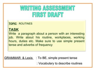 TOPIC: ROUTINES 
TASK 
Write a paragraph about a person with an interesting 
job. Write about his routine, workplaces, working 
hours, duties etc. Make sure to use simple present 
tense and adverbs of frequency 
GRAMMAR & Lexis : To BE, simple present tense 
: Vocabulary to describe routines 
 