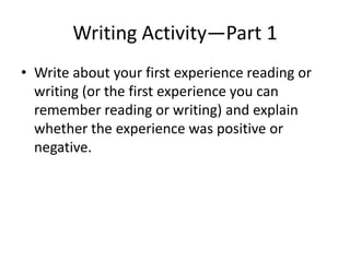 Writing Activity—Part 1
• Write about your first experience reading or
writing (or the first experience you can
remember reading or writing) and explain
whether the experience was positive or
negative.
 