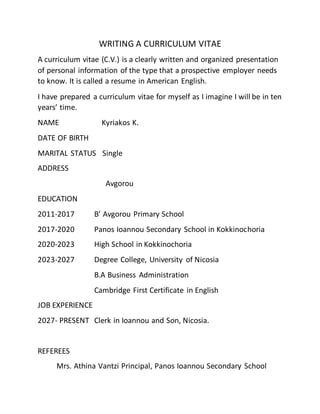WRITING A CURRICULUM VITAE
A curriculum vitae (C.V.) is a clearly written and organized presentation
of personal information of the type that a prospective employer needs
to know. It is called a resume in American English.
I have prepared a curriculum vitae for myself as I imagine I will be in ten
years’ time.
NAME Kyriakos K.
DATE OF BIRTH
MARITAL STATUS Single
ADDRESS
Avgorou
EDUCATION
2011-2017 B’ Avgorou Primary School
2017-2020 Panos Ioannou Secondary School in Kokkinochoria
2020-2023 High School in Kokkinochoria
2023-2027 Degree College, University of Nicosia
B.A Business Administration
Cambridge First Certificate in English
JOB EXPERIENCE
2027- PRESENT Clerk in Ioannou and Son, Nicosia.
REFEREES
Mrs. Athina Vantzi Principal, Panos Ioannou Secondary School
 
