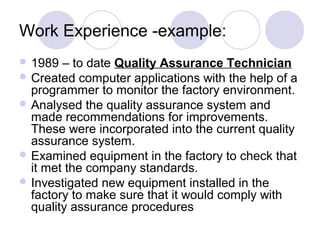 Work Experience -example:
 1989  – to date Quality Assurance Technician
 Created computer applications with the help of a
  programmer to monitor the factory environment.
 Analysed the quality assurance system and
  made recommendations for improvements.
  These were incorporated into the current quality
  assurance system.
 Examined equipment in the factory to check that
  it met the company standards.
 Investigated new equipment installed in the
  factory to make sure that it would comply with
  quality assurance procedures
 