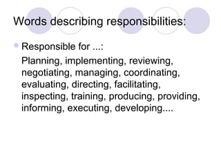 Words describing responsibilities:
 Responsible  for ...:
 Planning, implementing, reviewing,
 negotiating, managing, coordinating,
 evaluating, directing, facilitating,
 inspecting, training, producing, providing,
 informing, executing, developing....
 