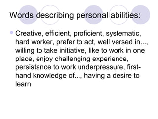Words describing personal abilities:
 Creative,  efficient, proficient, systematic,
 hard worker, prefer to act, well versed in...,
 willing to take initiative, like to work in one
 place, enjoy challenging experience,
 persistance to work underpressure, first-
 hand knowledge of..., having a desire to
 learn
 