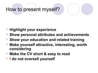 How to present myself?


 Highlight your experience
 Show personal attributes and achievements
 Show your education and related training
 Make yourself attractive, interesting, worth
  considering
 Make the CV short & easy to read
 ! do not oversell yourself
 