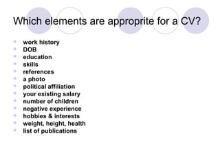 Which elements are approprite for a CV?
   work history
   DOB
   education
   skills
   references
   a photo
   political affiliation
   your existing salary
   number of children
   negative experience
   hobbies & interests
   weight, height, health
   list of publications
 