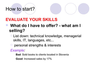 How to start?

EVALUATE YOUR SKILLS
 What do I have to offer? - what am I
 selling?
   Listdown: technical knowledge, menagerial
   skills, IT, languages, etc...
   personal strengths & interests

  Example:
     Bad: Sold books to clients located in Slovenia
     Good: Increased sales by 17%
 
