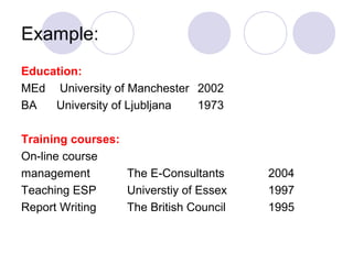 Example:
Education:
MEd University of Manchester 2002
BA University of Ljubljana 1973
Training courses:
On-line course
management The E-Consultants 2004
Teaching ESP Universtiy of Essex 1997
Report Writing The British Council 1995
 