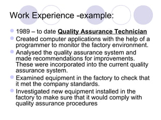 Work Experience -example:
1989 – to date Quality Assurance Technician
Created computer applications with the help of a
programmer to monitor the factory environment.
Analysed the quality assurance system and
made recommendations for improvements.
These were incorporated into the current quality
assurance system.
Examined equipment in the factory to check that
it met the company standards.
Investigated new equipment installed in the
factory to make sure that it would comply with
quality assurance procedures
 