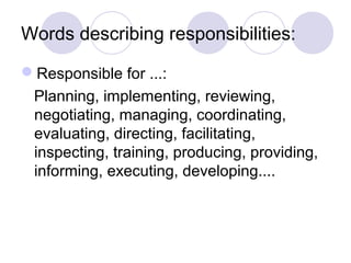 Words describing responsibilities:
Responsible for ...:
Planning, implementing, reviewing,
negotiating, managing, coordinating,
evaluating, directing, facilitating,
inspecting, training, producing, providing,
informing, executing, developing....
 