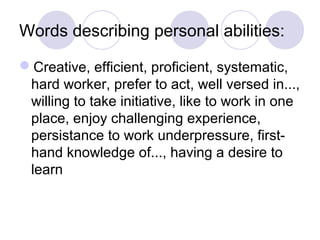 Words describing personal abilities:
Creative, efficient, proficient, systematic,
hard worker, prefer to act, well versed in...,
willing to take initiative, like to work in one
place, enjoy challenging experience,
persistance to work underpressure, first-
hand knowledge of..., having a desire to
learn
 