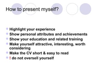How to present myself?
Highlight your experience
Show personal attributes and achievements
Show your education and related training
Make yourself attractive, interesting, worth
considering
Make the CV short & easy to read
! do not oversell yourself
 