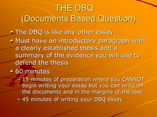 THE DBQ
 (Documents Based Question)
The DBQ is like any other essay
Must have an introductory paragraph with
a clearly established thesis and a
summary of the evidence you will use to
defend the thesis
60 minutes
– 15 minutes of preparation where you CANNOT
  begin writing your essay but you can write on
  the documents and in the margins of the test
– 45 minutes of writing your DBQ essay
 