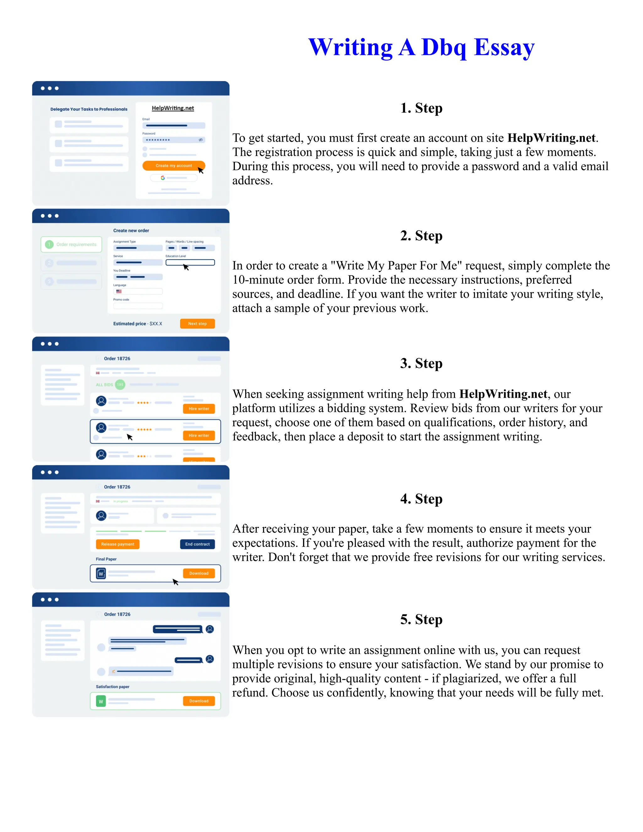 Writing A Dbq Essay
1. Step
To get started, you must first create an account on site HelpWriting.net.
The registration process is quick and simple, taking just a few moments.
During this process, you will need to provide a password and a valid email
address.
2. Step
In order to create a "Write My Paper For Me" request, simply complete the
10-minute order form. Provide the necessary instructions, preferred
sources, and deadline. If you want the writer to imitate your writing style,
attach a sample of your previous work.
3. Step
When seeking assignment writing help from HelpWriting.net, our
platform utilizes a bidding system. Review bids from our writers for your
request, choose one of them based on qualifications, order history, and
feedback, then place a deposit to start the assignment writing.
4. Step
After receiving your paper, take a few moments to ensure it meets your
expectations. If you're pleased with the result, authorize payment for the
writer. Don't forget that we provide free revisions for our writing services.
5. Step
When you opt to write an assignment online with us, you can request
multiple revisions to ensure your satisfaction. We stand by our promise to
provide original, high-quality content - if plagiarized, we offer a full
refund. Choose us confidently, knowing that your needs will be fully met.
Writing A Dbq Essay Writing A Dbq Essay
 