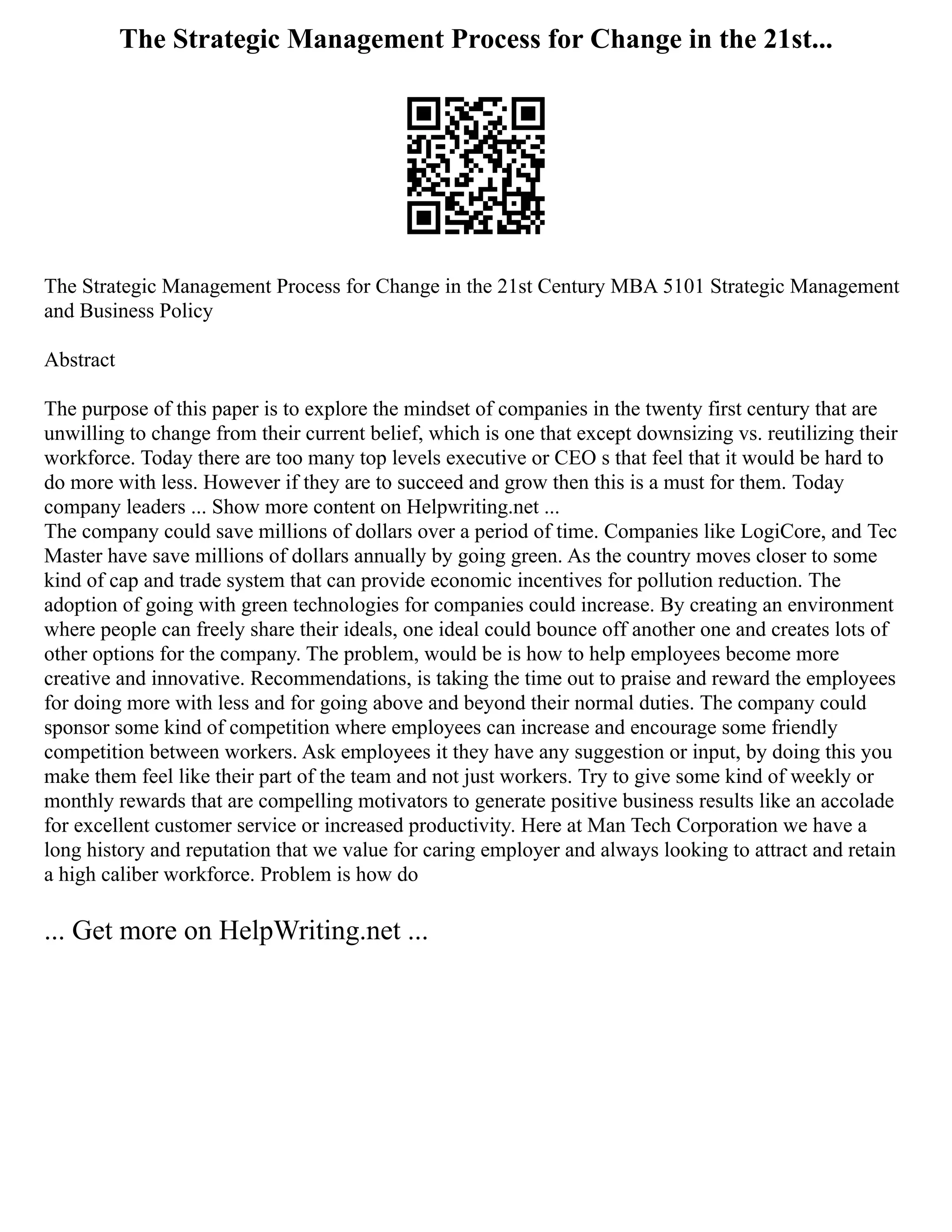 The Strategic Management Process for Change in the 21st...
The Strategic Management Process for Change in the 21st Century MBA 5101 Strategic Management
and Business Policy
Abstract
The purpose of this paper is to explore the mindset of companies in the twenty first century that are
unwilling to change from their current belief, which is one that except downsizing vs. reutilizing their
workforce. Today there are too many top levels executive or CEO s that feel that it would be hard to
do more with less. However if they are to succeed and grow then this is a must for them. Today
company leaders ... Show more content on Helpwriting.net ...
The company could save millions of dollars over a period of time. Companies like LogiCore, and Tec
Master have save millions of dollars annually by going green. As the country moves closer to some
kind of cap and trade system that can provide economic incentives for pollution reduction. The
adoption of going with green technologies for companies could increase. By creating an environment
where people can freely share their ideals, one ideal could bounce off another one and creates lots of
other options for the company. The problem, would be is how to help employees become more
creative and innovative. Recommendations, is taking the time out to praise and reward the employees
for doing more with less and for going above and beyond their normal duties. The company could
sponsor some kind of competition where employees can increase and encourage some friendly
competition between workers. Ask employees it they have any suggestion or input, by doing this you
make them feel like their part of the team and not just workers. Try to give some kind of weekly or
monthly rewards that are compelling motivators to generate positive business results like an accolade
for excellent customer service or increased productivity. Here at Man Tech Corporation we have a
long history and reputation that we value for caring employer and always looking to attract and retain
a high caliber workforce. Problem is how do
... Get more on HelpWriting.net ...
 