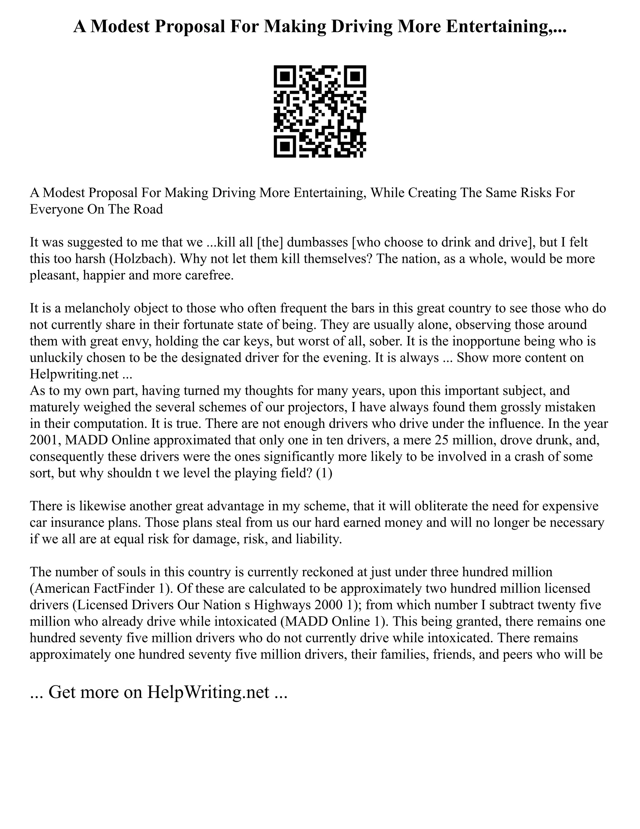 A Modest Proposal For Making Driving More Entertaining,...
A Modest Proposal For Making Driving More Entertaining, While Creating The Same Risks For
Everyone On The Road
It was suggested to me that we ...kill all [the] dumbasses [who choose to drink and drive], but I felt
this too harsh (Holzbach). Why not let them kill themselves? The nation, as a whole, would be more
pleasant, happier and more carefree.
It is a melancholy object to those who often frequent the bars in this great country to see those who do
not currently share in their fortunate state of being. They are usually alone, observing those around
them with great envy, holding the car keys, but worst of all, sober. It is the inopportune being who is
unluckily chosen to be the designated driver for the evening. It is always ... Show more content on
Helpwriting.net ...
As to my own part, having turned my thoughts for many years, upon this important subject, and
maturely weighed the several schemes of our projectors, I have always found them grossly mistaken
in their computation. It is true. There are not enough drivers who drive under the influence. In the year
2001, MADD Online approximated that only one in ten drivers, a mere 25 million, drove drunk, and,
consequently these drivers were the ones significantly more likely to be involved in a crash of some
sort, but why shouldn t we level the playing field? (1)
There is likewise another great advantage in my scheme, that it will obliterate the need for expensive
car insurance plans. Those plans steal from us our hard earned money and will no longer be necessary
if we all are at equal risk for damage, risk, and liability.
The number of souls in this country is currently reckoned at just under three hundred million
(American FactFinder 1). Of these are calculated to be approximately two hundred million licensed
drivers (Licensed Drivers Our Nation s Highways 2000 1); from which number I subtract twenty five
million who already drive while intoxicated (MADD Online 1). This being granted, there remains one
hundred seventy five million drivers who do not currently drive while intoxicated. There remains
approximately one hundred seventy five million drivers, their families, friends, and peers who will be
... Get more on HelpWriting.net ...
 