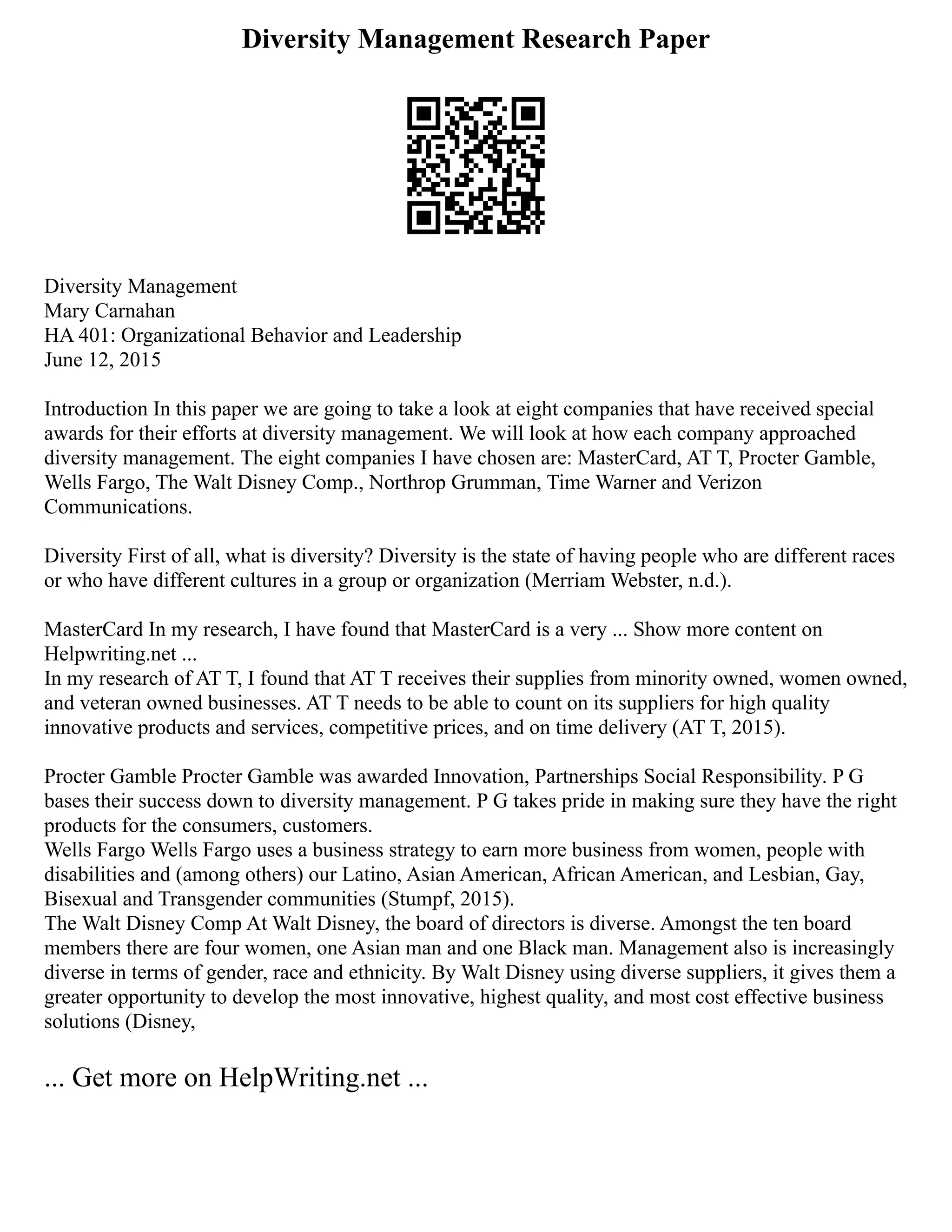 Diversity Management Research Paper
Diversity Management
Mary Carnahan
HA 401: Organizational Behavior and Leadership
June 12, 2015
Introduction In this paper we are going to take a look at eight companies that have received special
awards for their efforts at diversity management. We will look at how each company approached
diversity management. The eight companies I have chosen are: MasterCard, AT T, Procter Gamble,
Wells Fargo, The Walt Disney Comp., Northrop Grumman, Time Warner and Verizon
Communications.
Diversity First of all, what is diversity? Diversity is the state of having people who are different races
or who have different cultures in a group or organization (Merriam Webster, n.d.).
MasterCard In my research, I have found that MasterCard is a very ... Show more content on
Helpwriting.net ...
In my research of AT T, I found that AT T receives their supplies from minority owned, women owned,
and veteran owned businesses. AT T needs to be able to count on its suppliers for high quality
innovative products and services, competitive prices, and on time delivery (AT T, 2015).
Procter Gamble Procter Gamble was awarded Innovation, Partnerships Social Responsibility. P G
bases their success down to diversity management. P G takes pride in making sure they have the right
products for the consumers, customers.
Wells Fargo Wells Fargo uses a business strategy to earn more business from women, people with
disabilities and (among others) our Latino, Asian American, African American, and Lesbian, Gay,
Bisexual and Transgender communities (Stumpf, 2015).
The Walt Disney Comp At Walt Disney, the board of directors is diverse. Amongst the ten board
members there are four women, one Asian man and one Black man. Management also is increasingly
diverse in terms of gender, race and ethnicity. By Walt Disney using diverse suppliers, it gives them a
greater opportunity to develop the most innovative, highest quality, and most cost effective business
solutions (Disney,
... Get more on HelpWriting.net ...
 