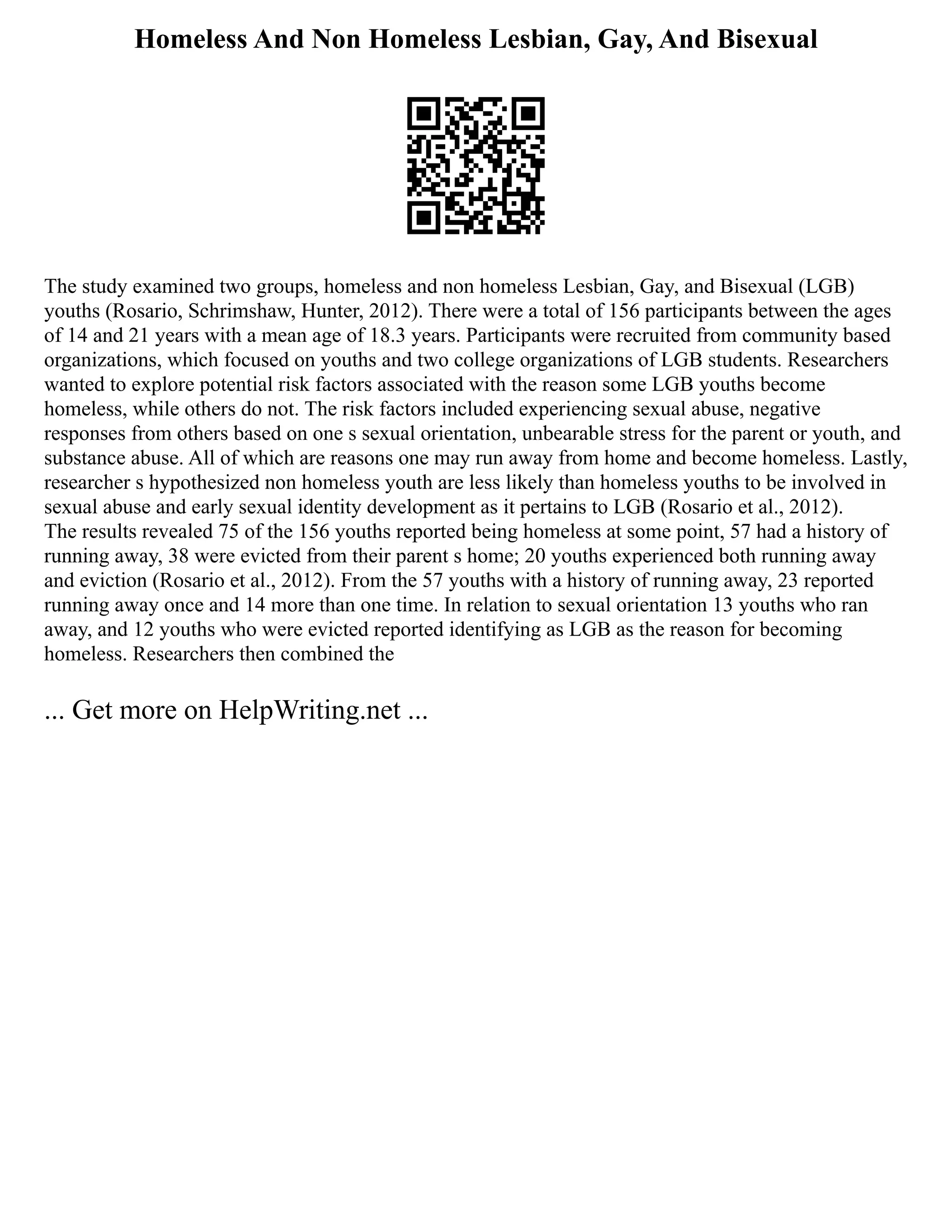 Homeless And Non Homeless Lesbian, Gay, And Bisexual
The study examined two groups, homeless and non homeless Lesbian, Gay, and Bisexual (LGB)
youths (Rosario, Schrimshaw, Hunter, 2012). There were a total of 156 participants between the ages
of 14 and 21 years with a mean age of 18.3 years. Participants were recruited from community based
organizations, which focused on youths and two college organizations of LGB students. Researchers
wanted to explore potential risk factors associated with the reason some LGB youths become
homeless, while others do not. The risk factors included experiencing sexual abuse, negative
responses from others based on one s sexual orientation, unbearable stress for the parent or youth, and
substance abuse. All of which are reasons one may run away from home and become homeless. Lastly,
researcher s hypothesized non homeless youth are less likely than homeless youths to be involved in
sexual abuse and early sexual identity development as it pertains to LGB (Rosario et al., 2012).
The results revealed 75 of the 156 youths reported being homeless at some point, 57 had a history of
running away, 38 were evicted from their parent s home; 20 youths experienced both running away
and eviction (Rosario et al., 2012). From the 57 youths with a history of running away, 23 reported
running away once and 14 more than one time. In relation to sexual orientation 13 youths who ran
away, and 12 youths who were evicted reported identifying as LGB as the reason for becoming
homeless. Researchers then combined the
... Get more on HelpWriting.net ...
 
