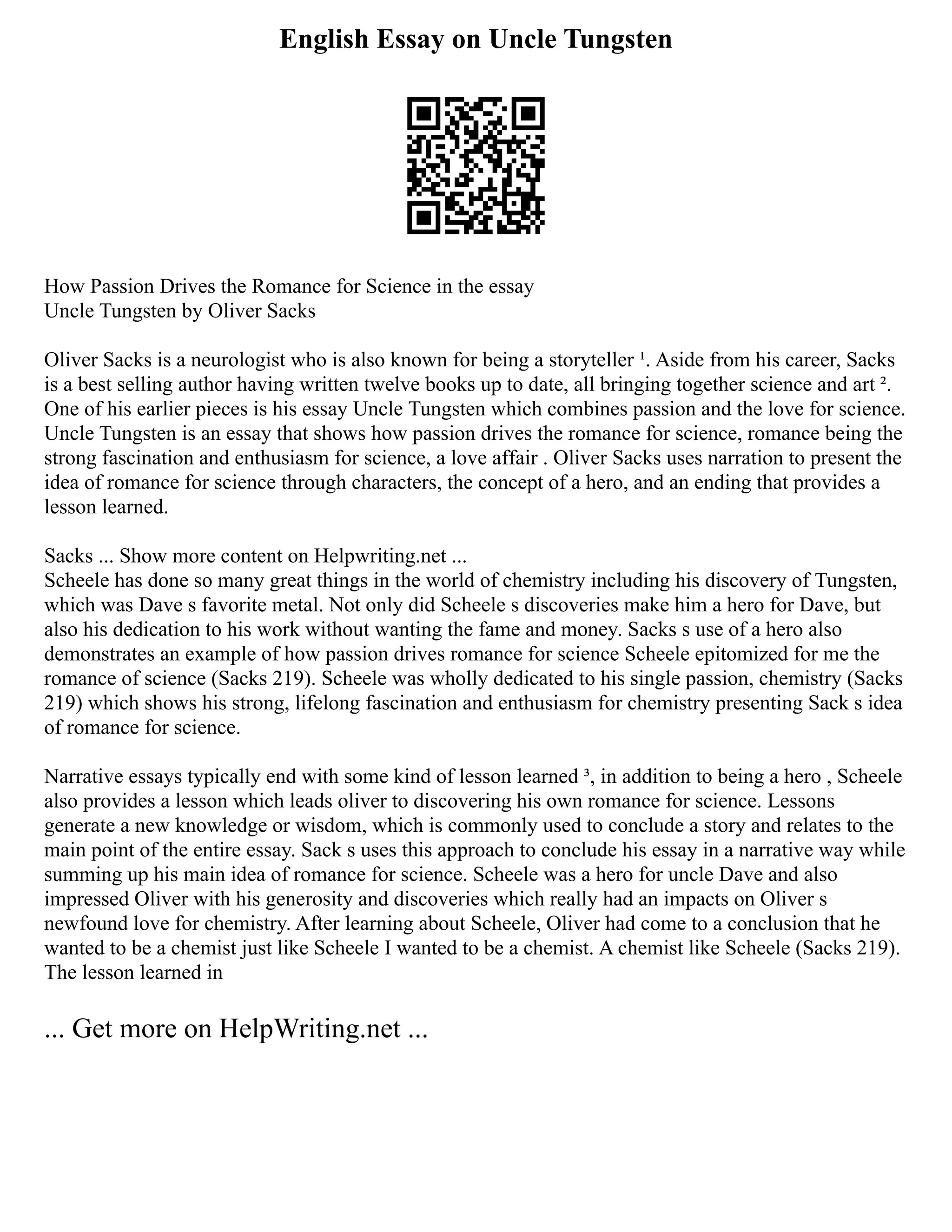 English Essay on Uncle Tungsten
How Passion Drives the Romance for Science in the essay
Uncle Tungsten by Oliver Sacks
Oliver Sacks is a neurologist who is also known for being a storyteller ¹. Aside from his career, Sacks
is a best selling author having written twelve books up to date, all bringing together science and art ².
One of his earlier pieces is his essay Uncle Tungsten which combines passion and the love for science.
Uncle Tungsten is an essay that shows how passion drives the romance for science, romance being the
strong fascination and enthusiasm for science, a love affair . Oliver Sacks uses narration to present the
idea of romance for science through characters, the concept of a hero, and an ending that provides a
lesson learned.
Sacks ... Show more content on Helpwriting.net ...
Scheele has done so many great things in the world of chemistry including his discovery of Tungsten,
which was Dave s favorite metal. Not only did Scheele s discoveries make him a hero for Dave, but
also his dedication to his work without wanting the fame and money. Sacks s use of a hero also
demonstrates an example of how passion drives romance for science Scheele epitomized for me the
romance of science (Sacks 219). Scheele was wholly dedicated to his single passion, chemistry (Sacks
219) which shows his strong, lifelong fascination and enthusiasm for chemistry presenting Sack s idea
of romance for science.
Narrative essays typically end with some kind of lesson learned ³, in addition to being a hero , Scheele
also provides a lesson which leads oliver to discovering his own romance for science. Lessons
generate a new knowledge or wisdom, which is commonly used to conclude a story and relates to the
main point of the entire essay. Sack s uses this approach to conclude his essay in a narrative way while
summing up his main idea of romance for science. Scheele was a hero for uncle Dave and also
impressed Oliver with his generosity and discoveries which really had an impacts on Oliver s
newfound love for chemistry. After learning about Scheele, Oliver had come to a conclusion that he
wanted to be a chemist just like Scheele I wanted to be a chemist. A chemist like Scheele (Sacks 219).
The lesson learned in
... Get more on HelpWriting.net ...
 