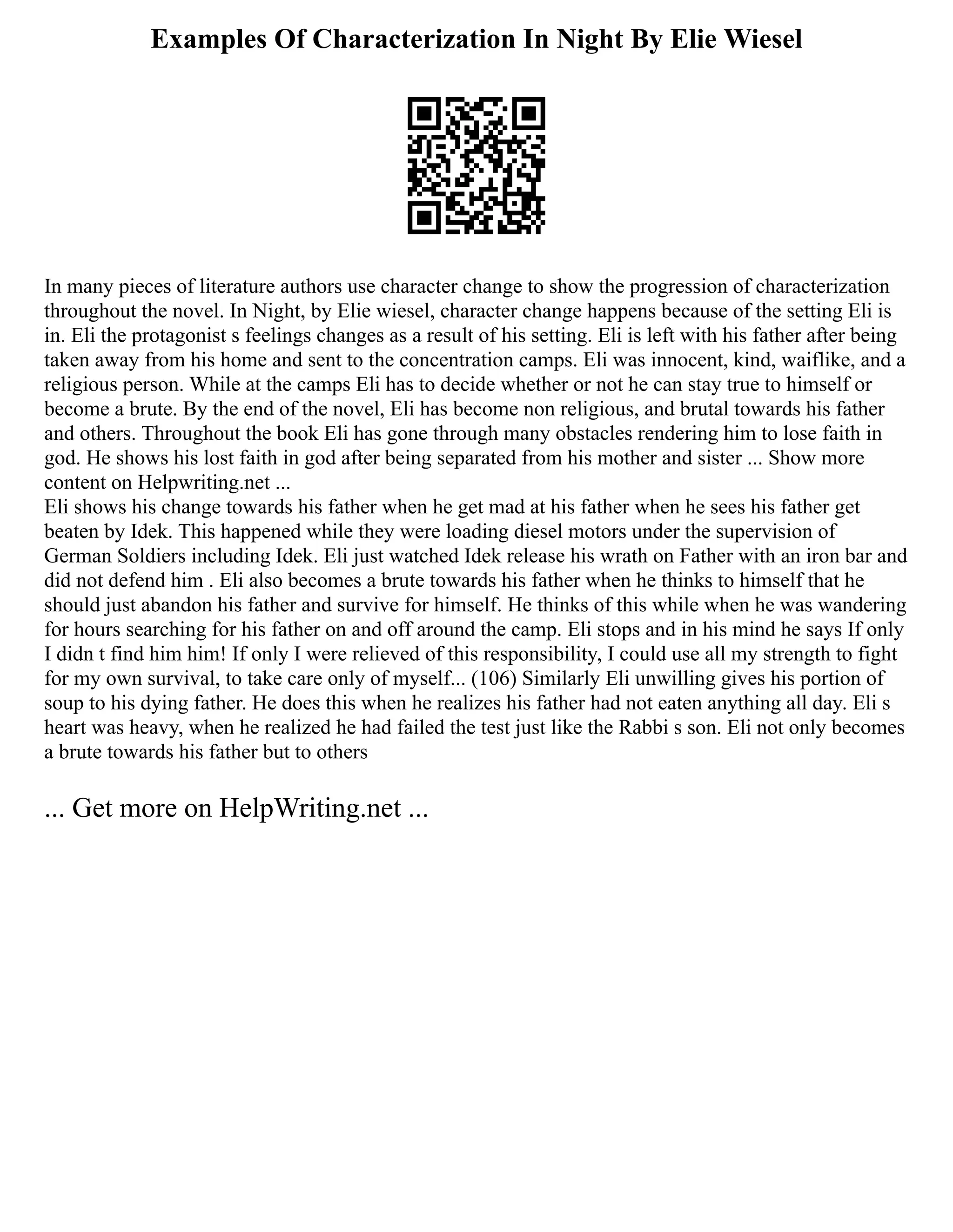 Examples Of Characterization In Night By Elie Wiesel
In many pieces of literature authors use character change to show the progression of characterization
throughout the novel. In Night, by Elie wiesel, character change happens because of the setting Eli is
in. Eli the protagonist s feelings changes as a result of his setting. Eli is left with his father after being
taken away from his home and sent to the concentration camps. Eli was innocent, kind, waiflike, and a
religious person. While at the camps Eli has to decide whether or not he can stay true to himself or
become a brute. By the end of the novel, Eli has become non religious, and brutal towards his father
and others. Throughout the book Eli has gone through many obstacles rendering him to lose faith in
god. He shows his lost faith in god after being separated from his mother and sister ... Show more
content on Helpwriting.net ...
Eli shows his change towards his father when he get mad at his father when he sees his father get
beaten by Idek. This happened while they were loading diesel motors under the supervision of
German Soldiers including Idek. Eli just watched Idek release his wrath on Father with an iron bar and
did not defend him . Eli also becomes a brute towards his father when he thinks to himself that he
should just abandon his father and survive for himself. He thinks of this while when he was wandering
for hours searching for his father on and off around the camp. Eli stops and in his mind he says If only
I didn t find him him! If only I were relieved of this responsibility, I could use all my strength to fight
for my own survival, to take care only of myself... (106) Similarly Eli unwilling gives his portion of
soup to his dying father. He does this when he realizes his father had not eaten anything all day. Eli s
heart was heavy, when he realized he had failed the test just like the Rabbi s son. Eli not only becomes
a brute towards his father but to others
... Get more on HelpWriting.net ...
 