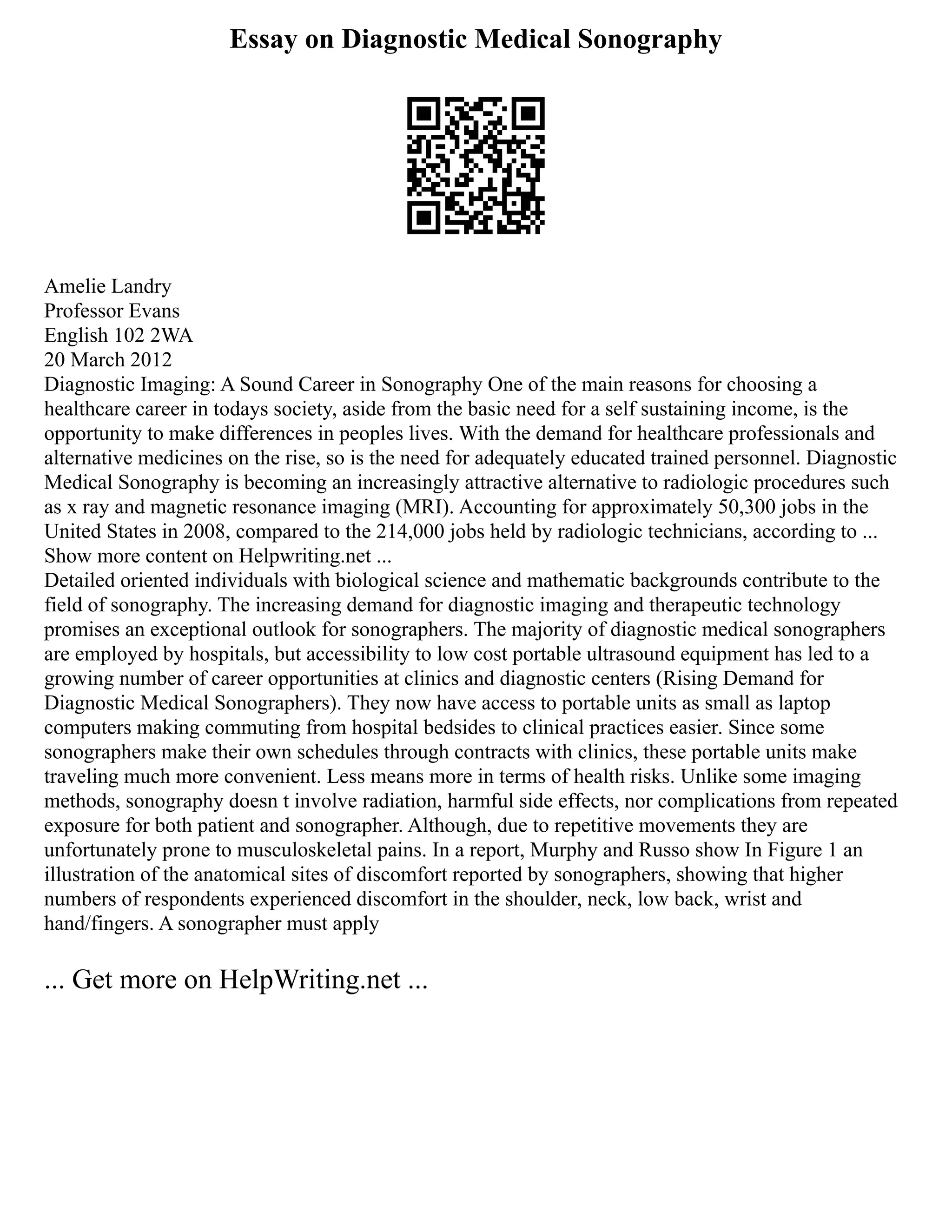 Essay on Diagnostic Medical Sonography
Amelie Landry
Professor Evans
English 102 2WA
20 March 2012
Diagnostic Imaging: A Sound Career in Sonography One of the main reasons for choosing a
healthcare career in todays society, aside from the basic need for a self sustaining income, is the
opportunity to make differences in peoples lives. With the demand for healthcare professionals and
alternative medicines on the rise, so is the need for adequately educated trained personnel. Diagnostic
Medical Sonography is becoming an increasingly attractive alternative to radiologic procedures such
as x ray and magnetic resonance imaging (MRI). Accounting for approximately 50,300 jobs in the
United States in 2008, compared to the 214,000 jobs held by radiologic technicians, according to ...
Show more content on Helpwriting.net ...
Detailed oriented individuals with biological science and mathematic backgrounds contribute to the
field of sonography. The increasing demand for diagnostic imaging and therapeutic technology
promises an exceptional outlook for sonographers. The majority of diagnostic medical sonographers
are employed by hospitals, but accessibility to low cost portable ultrasound equipment has led to a
growing number of career opportunities at clinics and diagnostic centers (Rising Demand for
Diagnostic Medical Sonographers). They now have access to portable units as small as laptop
computers making commuting from hospital bedsides to clinical practices easier. Since some
sonographers make their own schedules through contracts with clinics, these portable units make
traveling much more convenient. Less means more in terms of health risks. Unlike some imaging
methods, sonography doesn t involve radiation, harmful side effects, nor complications from repeated
exposure for both patient and sonographer. Although, due to repetitive movements they are
unfortunately prone to musculoskeletal pains. In a report, Murphy and Russo show In Figure 1 an
illustration of the anatomical sites of discomfort reported by sonographers, showing that higher
numbers of respondents experienced discomfort in the shoulder, neck, low back, wrist and
hand/fingers. A sonographer must apply
... Get more on HelpWriting.net ...
 