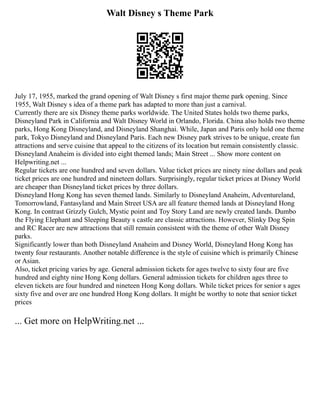 Walt Disney s Theme Park
July 17, 1955, marked the grand opening of Walt Disney s first major theme park opening. Since
1955, Walt Disney s idea of a theme park has adapted to more than just a carnival.
Currently there are six Disney theme parks worldwide. The United States holds two theme parks,
Disneyland Park in California and Walt Disney World in Orlando, Florida. China also holds two theme
parks, Hong Kong Disneyland, and Disneyland Shanghai. While, Japan and Paris only hold one theme
park, Tokyo Disneyland and Disneyland Paris. Each new Disney park strives to be unique, create fun
attractions and serve cuisine that appeal to the citizens of its location but remain consistently classic.
Disneyland Anaheim is divided into eight themed lands; Main Street ... Show more content on
Helpwriting.net ...
Regular tickets are one hundred and seven dollars. Value ticket prices are ninety nine dollars and peak
ticket prices are one hundred and nineteen dollars. Surprisingly, regular ticket prices at Disney World
are cheaper than Disneyland ticket prices by three dollars.
Disneyland Hong Kong has seven themed lands. Similarly to Disneyland Anaheim, Adventureland,
Tomorrowland, Fantasyland and Main Street USA are all feature themed lands at Disneyland Hong
Kong. In contrast Grizzly Gulch, Mystic point and Toy Story Land are newly created lands. Dumbo
the Flying Elephant and Sleeping Beauty s castle are classic attractions. However, Slinky Dog Spin
and RC Racer are new attractions that still remain consistent with the theme of other Walt Disney
parks.
Significantly lower than both Disneyland Anaheim and Disney World, Disneyland Hong Kong has
twenty four restaurants. Another notable difference is the style of cuisine which is primarily Chinese
or Asian.
Also, ticket pricing varies by age. General admission tickets for ages twelve to sixty four are five
hundred and eighty nine Hong Kong dollars. General admission tickets for children ages three to
eleven tickets are four hundred and nineteen Hong Kong dollars. While ticket prices for senior s ages
sixty five and over are one hundred Hong Kong dollars. It might be worthy to note that senior ticket
prices
... Get more on HelpWriting.net ...
 