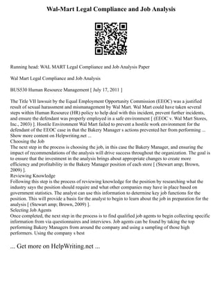 Wal-Mart Legal Compliance and Job Analysis
Running head: WAL MART Legal Compliance and Job Analysis Paper
Wal Mart Legal Compliance and Job Analysis
BUS530 Human Resource Management [ July 17, 2011 ]
The Title VII lawsuit by the Equal Employment Opportunity Commission (EEOC) was a justified
result of sexual harassment and mismanagement by Wal Mart. Wal Mart could have taken several
steps within Human Resource (HR) policy to help deal with this incident, prevent further incidents,
and ensure the defendant was properly employed in a safe environment [ (EEOC v. Wal Mart Stores,
Inc., 2003) ]. Hostile Environment Wal Mart failed to prevent a hostile work environment for the
defendant of the EEOC case in that the Bakery Manager s actions prevented her from performing ...
Show more content on Helpwriting.net ...
Choosing the Job
The next step in the process is choosing the job, in this case the Bakery Manager, and ensuring the
impact of recommendations of the analysis will drive success throughout the organization. The goal is
to ensure that the investment in the analysis brings about appropriate changes to create more
efficiency and profitability in the Bakery Manager position of each store [ (Stewart amp; Brown,
2009) ].
Reviewing Knowledge
Following this step is the process of reviewing knowledge for the position by researching what the
industry says the position should require and what other companies may have in place based on
government statistics. The analyst can use this information to determine key job functions for the
position. This will provide a basis for the analyst to begin to learn about the job in preparation for the
analysis [ (Stewart amp; Brown, 2009) ].
Selecting Job Agents
Once completed, the next step in the process is to find qualified job agents to begin collecting specific
information from via questionnaires and interviews. Job agents can be found by taking the top
performing Bakery Managers from around the company and using a sampling of those high
performers. Using the company s best
... Get more on HelpWriting.net ...
 