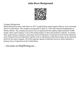 John Deere Background
Company Background
Blacksmith and inventor, John Deere in 1837, founded Deere and Company (Deere), most commonly
known as John Deere. The company incorporated in April 25, 1958 with corporate headquarters in
Moline, Illinois. The company has grown into an organization that employs approximatesly 56,000
people. Deere and Company is one of the market leaders in farm and machinery industry. It contains
three major business segments: Agriculture and Turf Operation, Construction and Forestry Operation
and a Financial Services Operation, together with its subsidiaries (John Deere) make up the operation
profit for the entire company. All of the segments operate worldwide; however, Deere maintains a
primary focus of operations in the United States
... Get more on HelpWriting.net ...
 