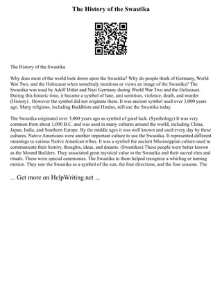 The History of the Swastika
The History of the Swastika
Why does most of the world look down upon the Swastika? Why do people think of Germany, World
War Two, and the Holocaust when somebody mentions or views an image of the Swastika? The
Swastika was used by Adolf Hitler and Nazi Germany during World War Two and the Holocaust.
During this historic time, it became a symbol of hate, anti semitism, violence, death, and murder
(History) . However the symbol did not originate there. It was ancient symbol used over 3,000 years
ago. Many religions, including Buddhists and Hindus, still use the Swastika today.
The Swastika originated over 3,000 years ago as symbol of good luck. (Symbology) It was very
common from about 1,000 B.C. and was used in many cultures around the world, including China,
Japan, India, and Southern Europe. By the middle ages it was well known and used every day by these
cultures. Native Americans were another important culture to use the Swastika. It represented different
meanings to various Native American tribes. It was a symbol the ancient Mississippian culture used to
communicate their history, thoughts, ideas, and dreams. (Swastikas) These people were better known
as the Mound Builders. They associated great mystical value to the Swastika and their sacred rites and
rituals. These were special ceremonies. The Swastika to them helped recognize a whirling or turning
motion. They saw the Swastika as a symbol of the sun, the four directions, and the four seasons. The
... Get more on HelpWriting.net ...
 